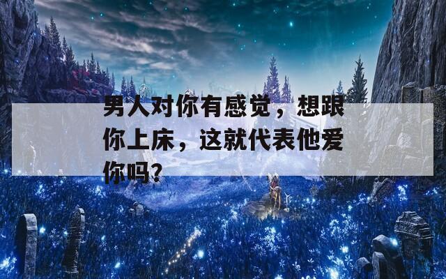 男人對你有感覺，想跟你上床，這就代表他愛你嗎？