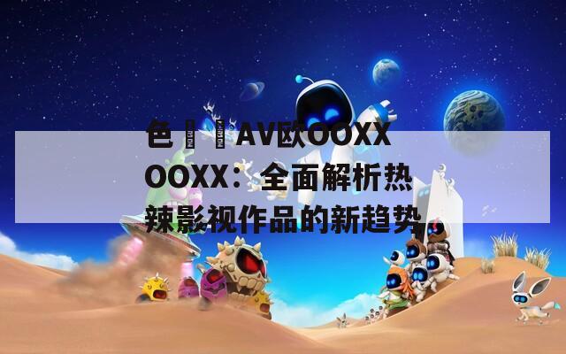 色妺妺AV歐OOXXOOXX：全面解析熱辣影視作品的新趨勢