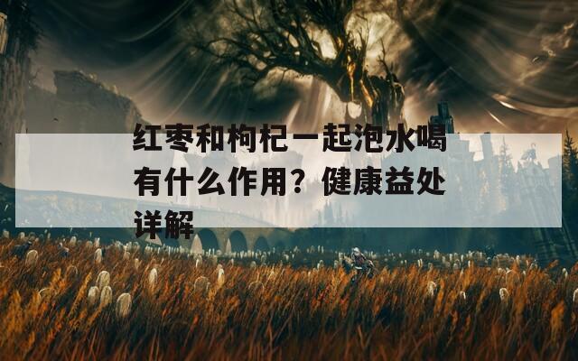 紅棗和枸杞一起泡水喝有什么作用？健康益處詳解
