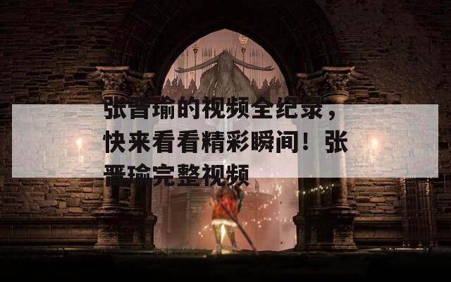 張晉瑜的視頻全紀(jì)錄，快來(lái)看看精彩瞬間！張晉瑜完整視頻