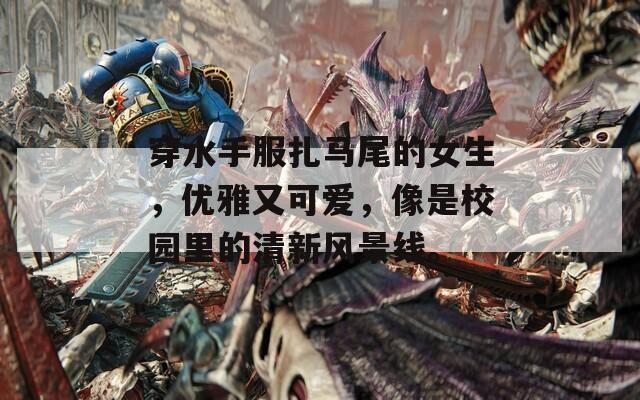 穿水手服扎馬尾的女生，優(yōu)雅又可愛，像是校園里的清新風景線。