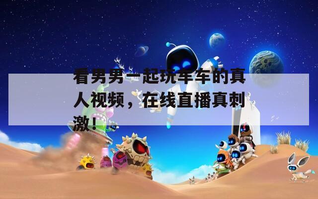 看男男一起玩車車的真人視頻，在線直播真刺激！