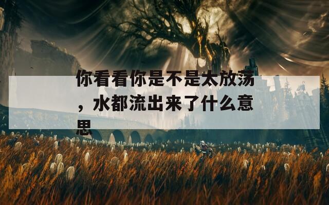 你看看你是不是太放蕩，水都流出來了什么意思