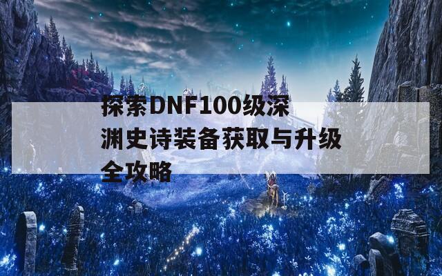 探索DNF100級(jí)深淵史詩裝備獲取與升級(jí)全攻略