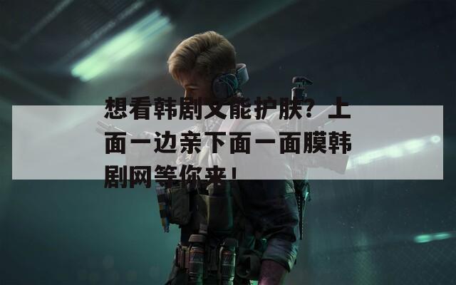 想看韓劇又能護(hù)膚？上面一邊親下面一面膜韓劇網(wǎng)等你來！