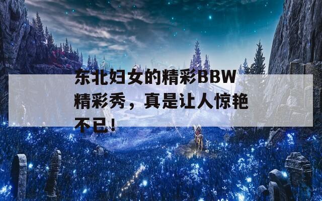 東北婦女的精彩BBW精彩秀，真是讓人驚艷不已！