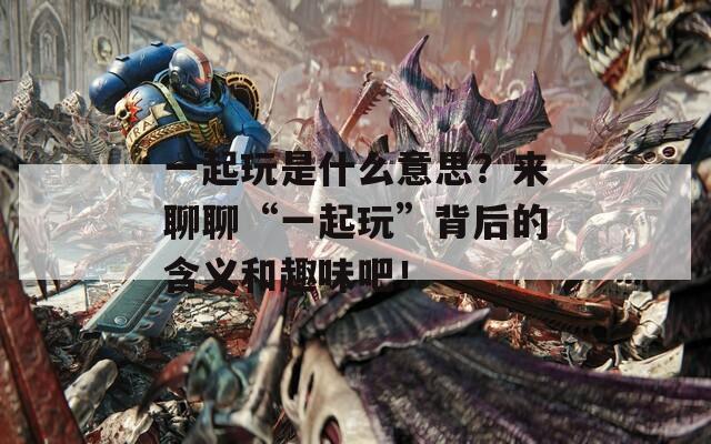一起玩是什么意思？來(lái)聊聊“一起玩”背后的含義和趣味吧！