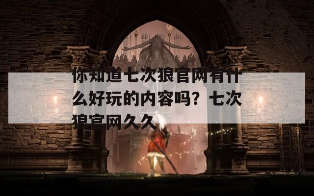 你知道七次狼官網(wǎng)有什么好玩的內(nèi)容嗎？七次狼官網(wǎng)久久