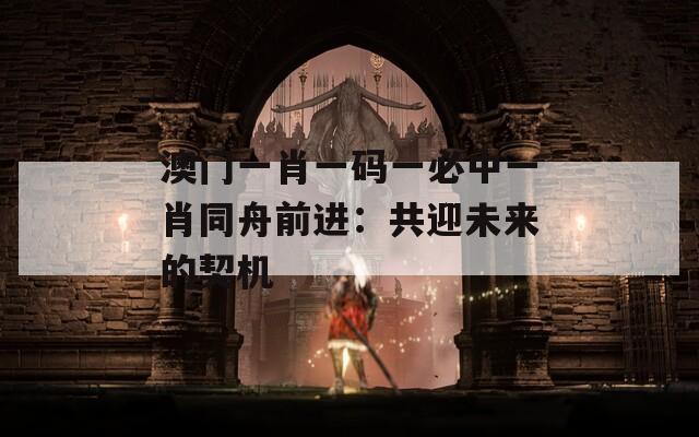 澳門一肖一碼一必中一肖同舟前進(jìn)：共迎未來(lái)的契機(jī)