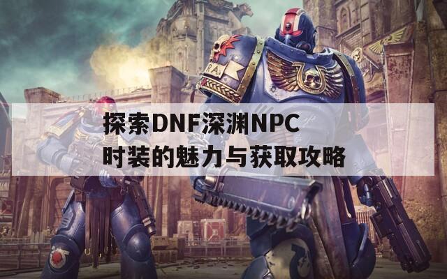探索DNF深淵NPC時裝的魅力與獲取攻略