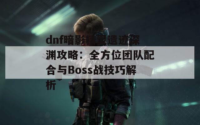 dnf暗影精靈遺跡深淵攻略：全方位團(tuán)隊(duì)配合與Boss戰(zhàn)技巧解析