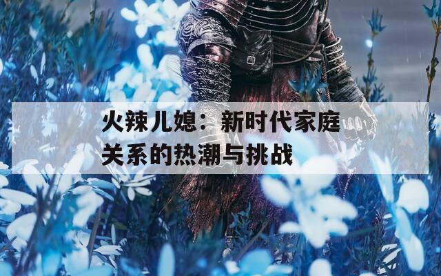 火辣兒媳：新時(shí)代家庭關(guān)系的熱潮與挑戰(zhàn)