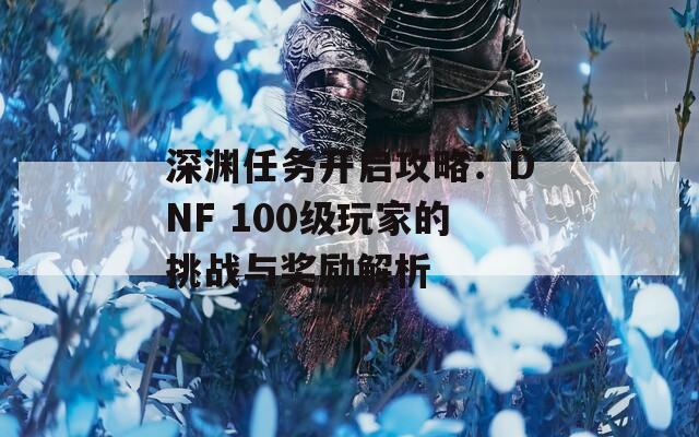 深淵任務(wù)開啟攻略：DNF 100級玩家的挑戰(zhàn)與獎勵解析