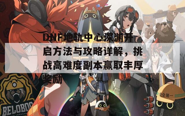 DNF地軌中心深淵開啟方法與攻略詳解，挑戰(zhàn)高難度副本贏取豐厚獎勵