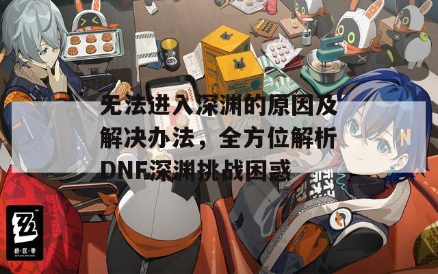 無法進(jìn)入深淵的原因及解決辦法，全方位解析DNF深淵挑戰(zhàn)困惑