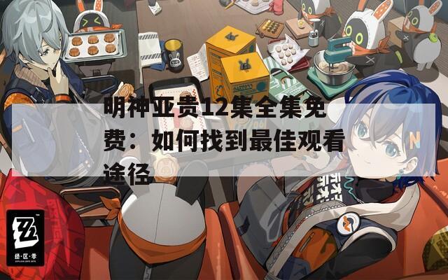明神亞貴12集全集免費：如何找到最佳觀看途徑