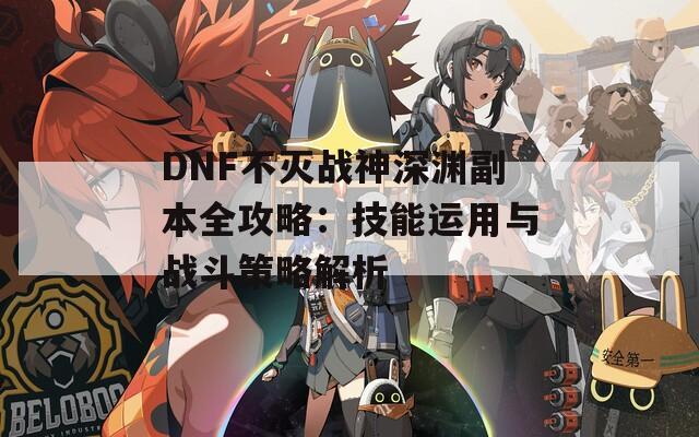 DNF不滅戰(zhàn)神深淵副本全攻略：技能運(yùn)用與戰(zhàn)斗策略解析