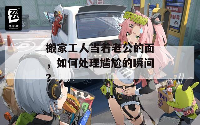 搬家工人當(dāng)著老公的面，如何處理尷尬的瞬間？