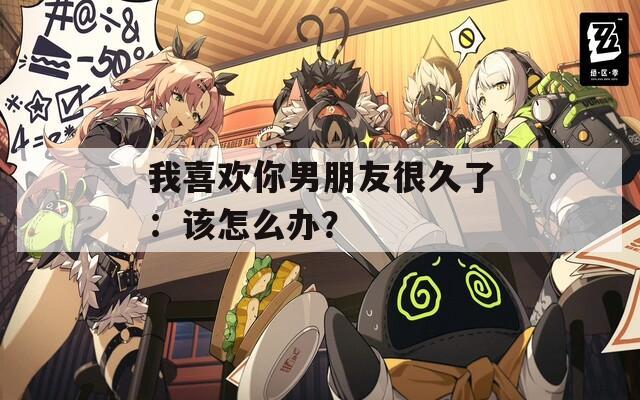 我喜歡你男朋友很久了：該怎么辦？