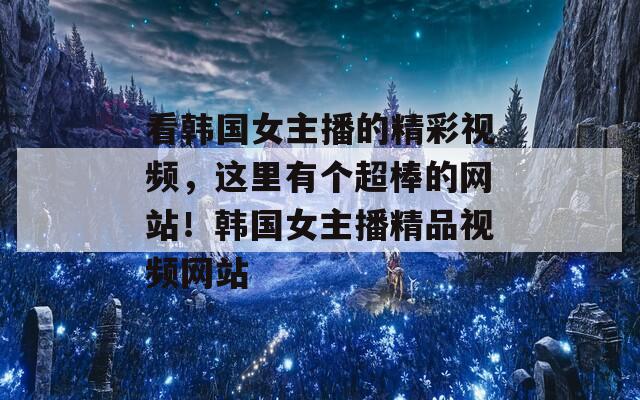 看韓國女主播的精彩視頻，這里有個(gè)超棒的網(wǎng)站！韓國女主播精品視頻網(wǎng)站
