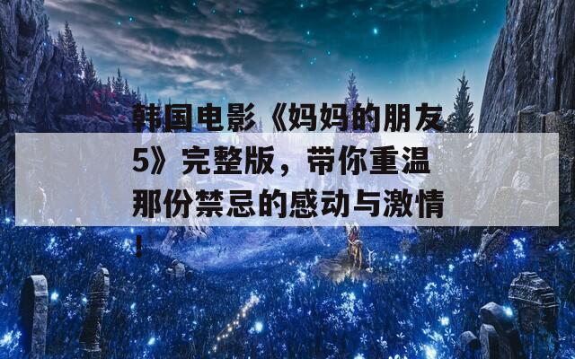 韓國電影《媽媽的朋友5》完整版，帶你重溫那份禁忌的感動與激情！