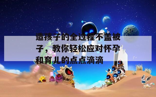 造孩子的全過程不蓋被子，教你輕松應(yīng)對(duì)懷孕和育兒的點(diǎn)點(diǎn)滴滴