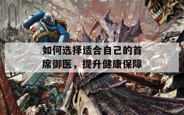 如何選擇適合自己的首席御醫(yī)，提升健康保障