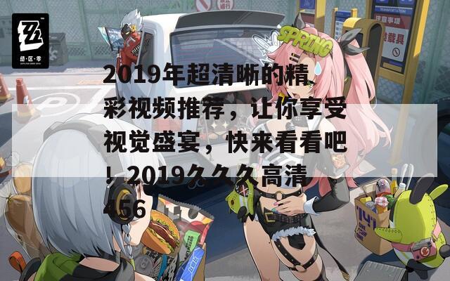 2019年超清晰的精彩視頻推薦，讓你享受視覺盛宴，快來看看吧！2019久久久高清456