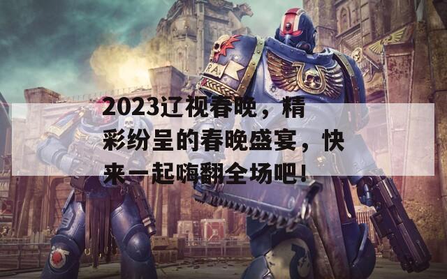 2023遼視春晚，精彩紛呈的春晚盛宴，快來一起嗨翻全場(chǎng)吧！