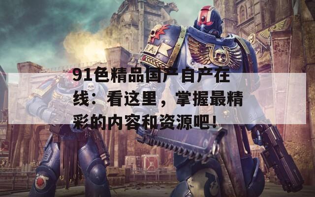 91色精品國產(chǎn)自產(chǎn)在線：看這里，掌握最精彩的內(nèi)容和資源吧！