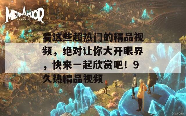 看這些超熱門的精品視頻，絕對讓你大開眼界，快來一起欣賞吧！9久熱精品視頻