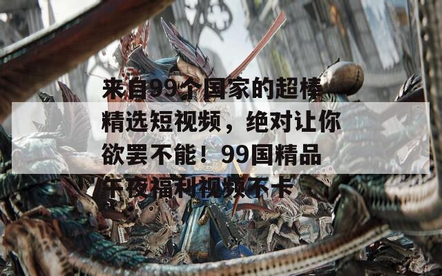 來自99個國家的超棒精選短視頻，絕對讓你欲罷不能！99國精品午夜福利視頻不卡