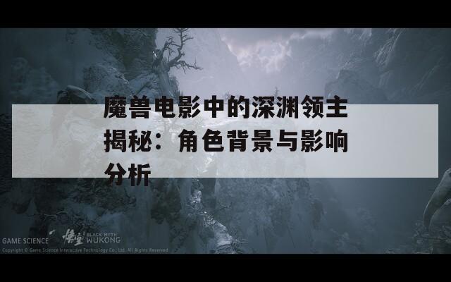 魔獸電影中的深淵領主揭秘：角色背景與影響分析