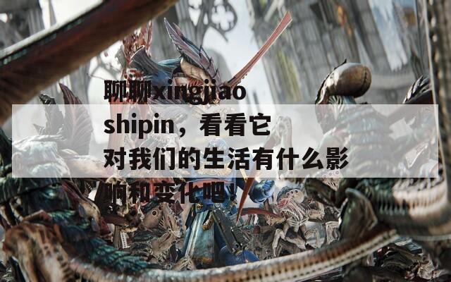 聊聊xingjiaoshipin，看看它對我們的生活有什么影響和變化吧！