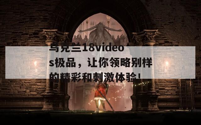 烏克蘭18videos極品，讓你領略別樣的精彩和刺激體驗！