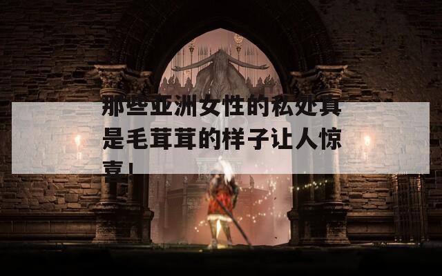 那些亞洲女性的私處真是毛茸茸的樣子讓人驚喜！
