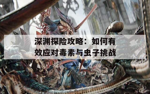 深淵探險攻略：如何有效應(yīng)對毒素與蟲子挑戰(zhàn)