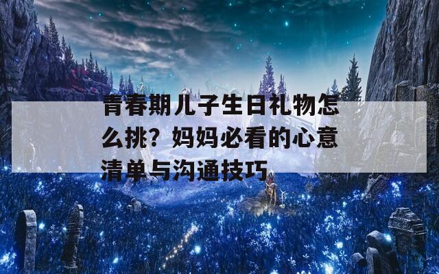 青春期兒子生日禮物怎么挑？媽媽必看的心意清單與溝通技巧