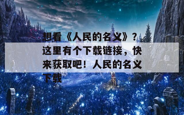 想看《人民的名義》？這里有個下載鏈接，快來獲取吧！人民的名義下載