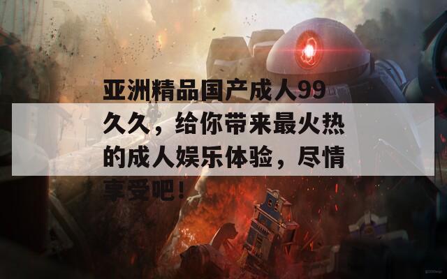亞洲精品國(guó)產(chǎn)成人99久久，給你帶來最火熱的成人娛樂體驗(yàn)，盡情享受吧！