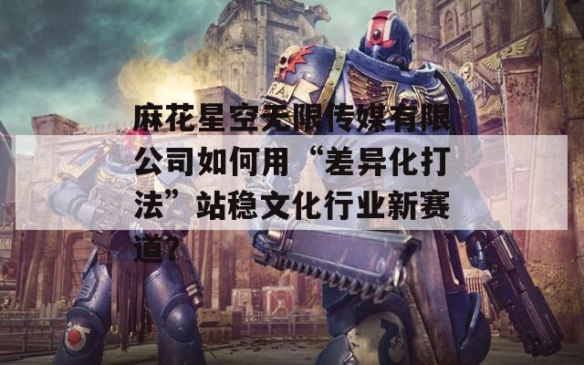 麻花星空無限傳媒有限公司如何用“差異化打法”站穩(wěn)文化行業(yè)新賽道？