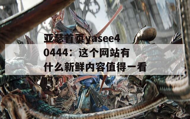 亞瑟首頁yasee40444：這個網(wǎng)站有什么新鮮內(nèi)容值得一看嗎？