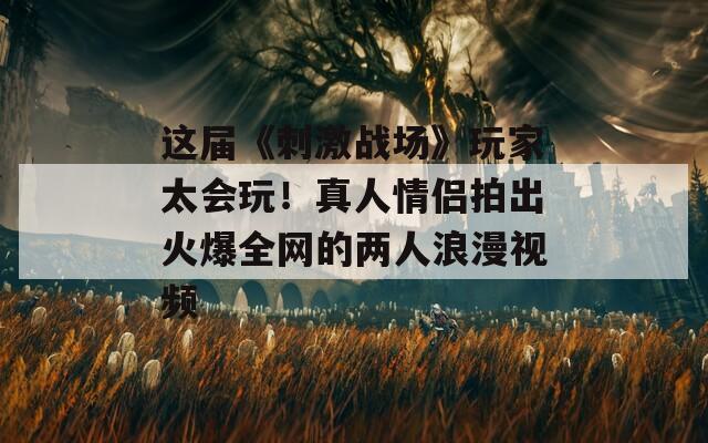 這屆《刺激戰(zhàn)場》玩家太會玩！真人情侶拍出火爆全網(wǎng)的兩人浪漫視頻