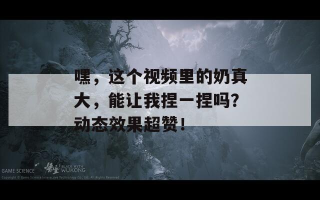 嘿，這個視頻里的奶真大，能讓我捏一捏嗎？動態(tài)效果超贊！
