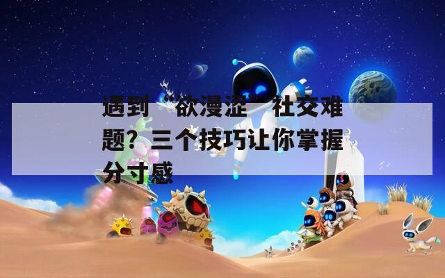 遇到“欲漫澀”社交難題？三個(gè)技巧讓你掌握分寸感