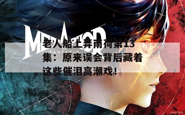 老人船上弄雨荷第13集：原來誤會背后藏著這些催淚高潮戲！