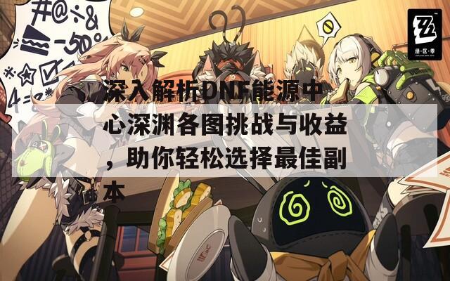 深入解析DNF能源中心深淵各圖挑戰(zhàn)與收益，助你輕松選擇最佳副本