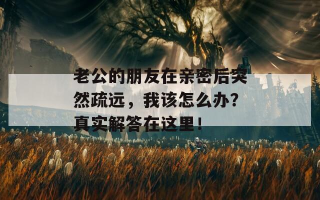 老公的朋友在親密后突然疏遠(yuǎn)，我該怎么辦？真實(shí)解答在這里！