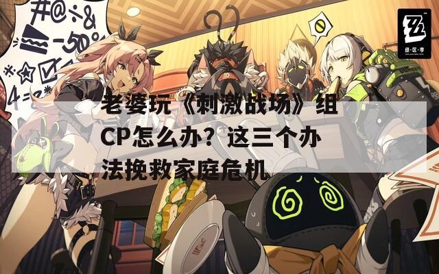 老婆玩《刺激戰(zhàn)場(chǎng)》組CP怎么辦？這三個(gè)辦法挽救家庭危機(jī)