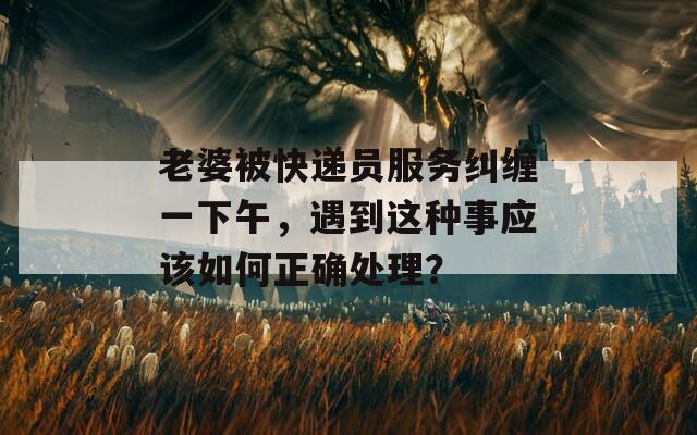 老婆被快遞員服務(wù)糾纏一下午，遇到這種事應(yīng)該如何正確處理？